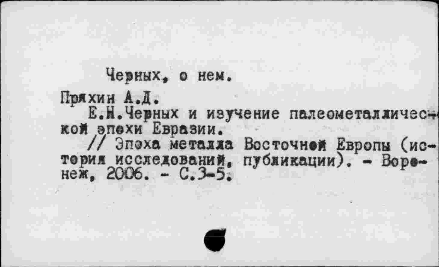 ﻿Черных, о нем,
Пряхин А.Д.
Е.Н.Черных и изучение палвомсталличеСт кой эпохи Евразии.
// Эпоха металла Восточной Европы (история исследований, публикации). - Воронеж, 20Û6. - С.3-5*	F